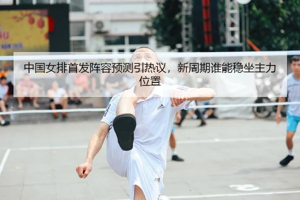 中国女排首发阵容预测引热议，新周期谁能稳坐主力位置 - kaiyun